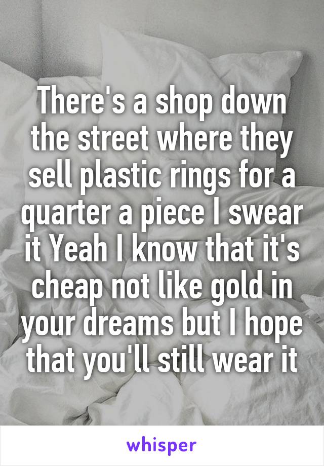 There's a shop down the street where they sell plastic rings for a quarter a piece I swear it Yeah I know that it's cheap not like gold in your dreams but I hope that you'll still wear it