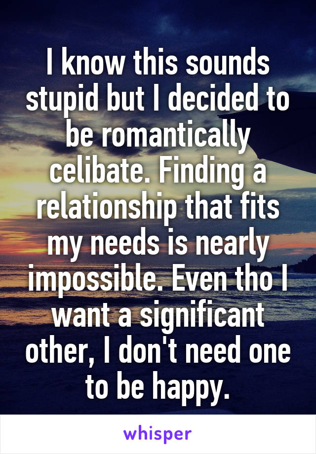 I know this sounds stupid but I decided to be romantically celibate. Finding a relationship that fits my needs is nearly impossible. Even tho I want a significant other, I don't need one to be happy.