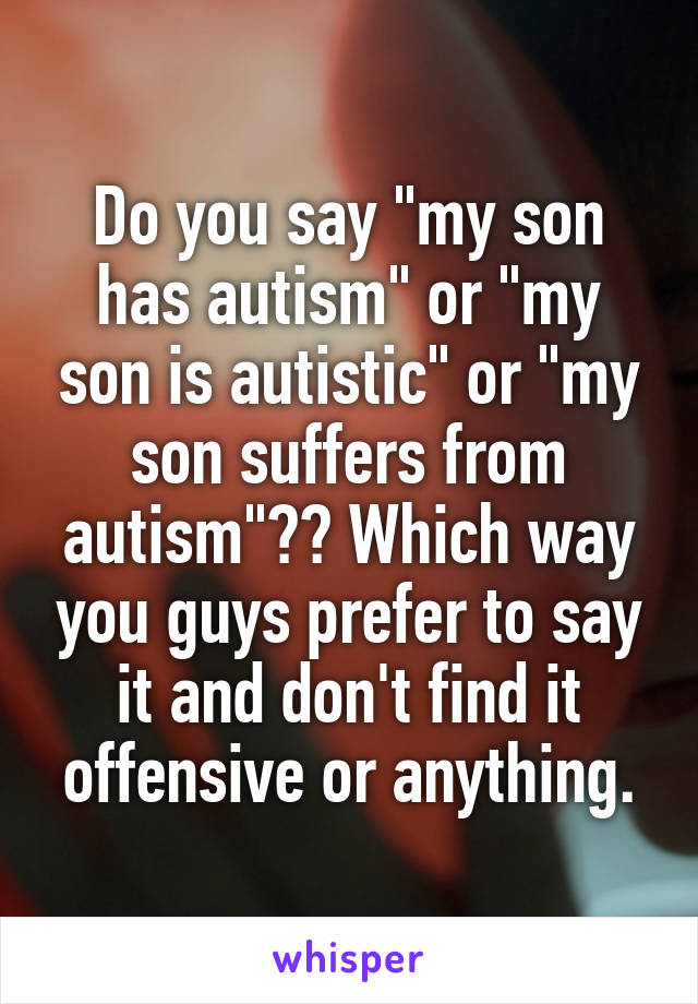 Do you say "my son has autism" or "my son is autistic" or "my son suffers from autism"?? Which way you guys prefer to say it and don't find it offensive or anything.