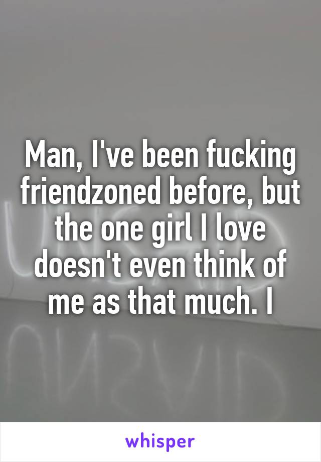 Man, I've been fucking friendzoned before, but the one girl I love doesn't even think of me as that much. I