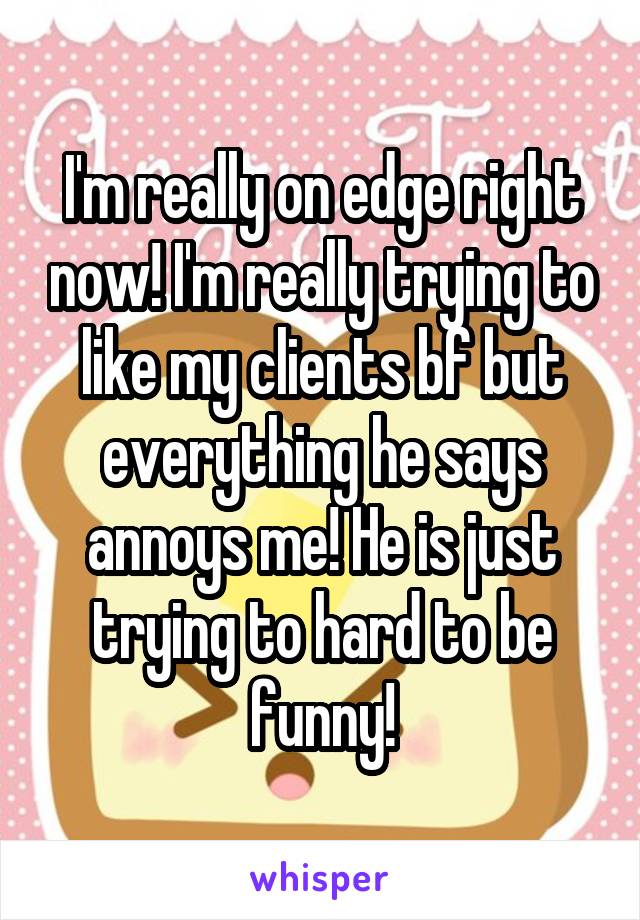 I'm really on edge right now! I'm really trying to like my clients bf but everything he says annoys me! He is just trying to hard to be funny!