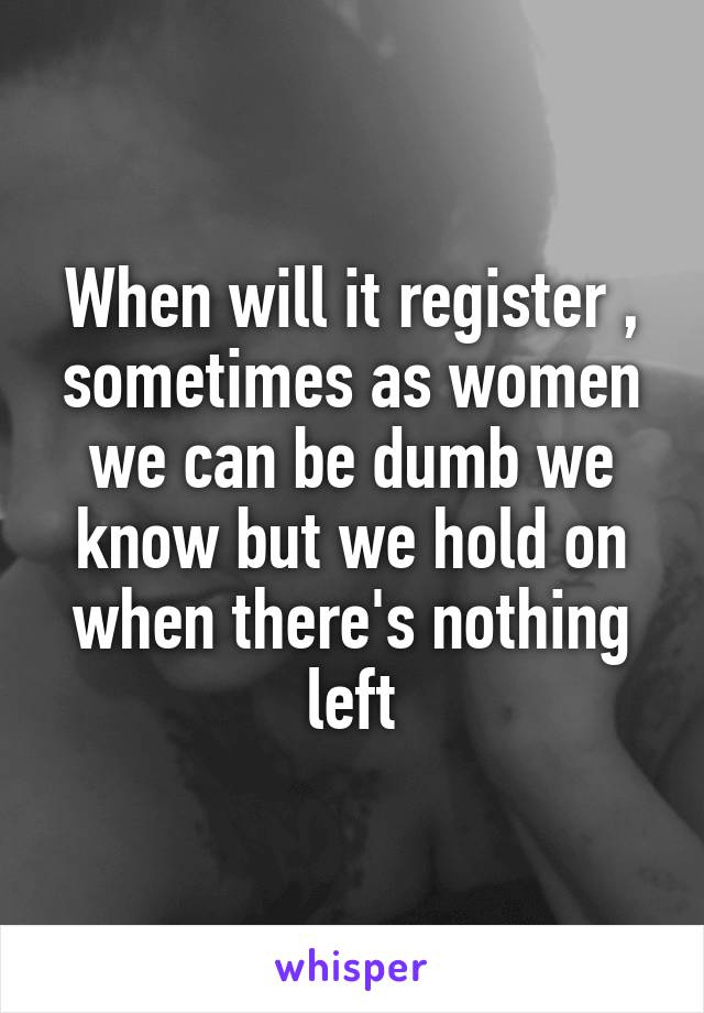 When will it register , sometimes as women we can be dumb we know but we hold on when there's nothing left