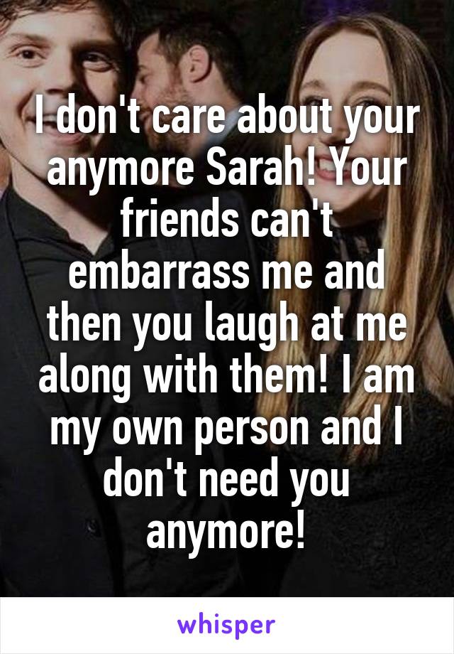 I don't care about your anymore Sarah! Your friends can't embarrass me and then you laugh at me along with them! I am my own person and I don't need you anymore!