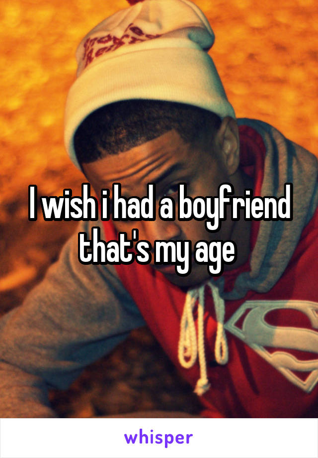 I wish i had a boyfriend that's my age 