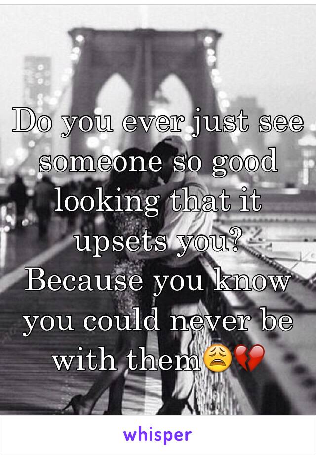 Do you ever just see someone so good looking that it upsets you? Because you know you could never be with them😩💔