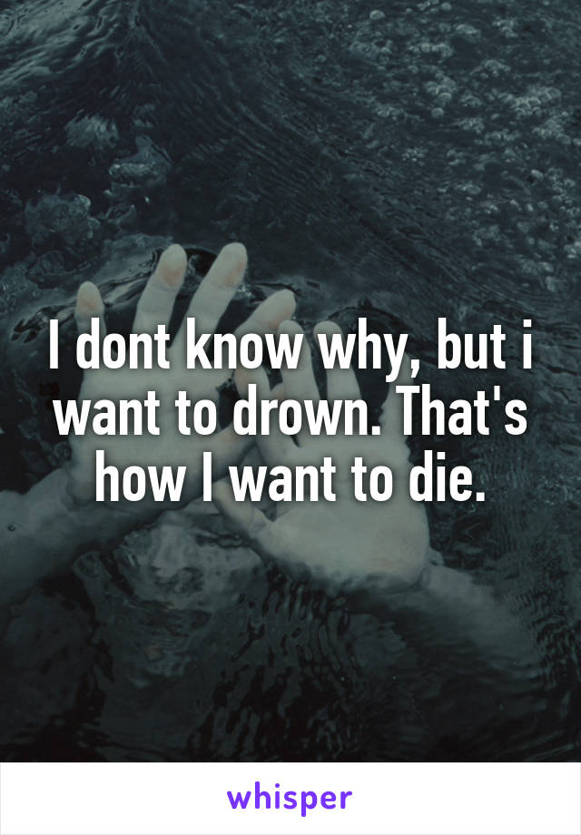 I dont know why, but i want to drown. That's how I want to die.