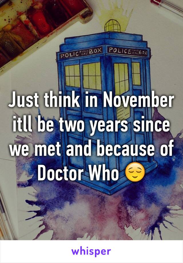 Just think in November itll be two years since we met and because of Doctor Who 😌