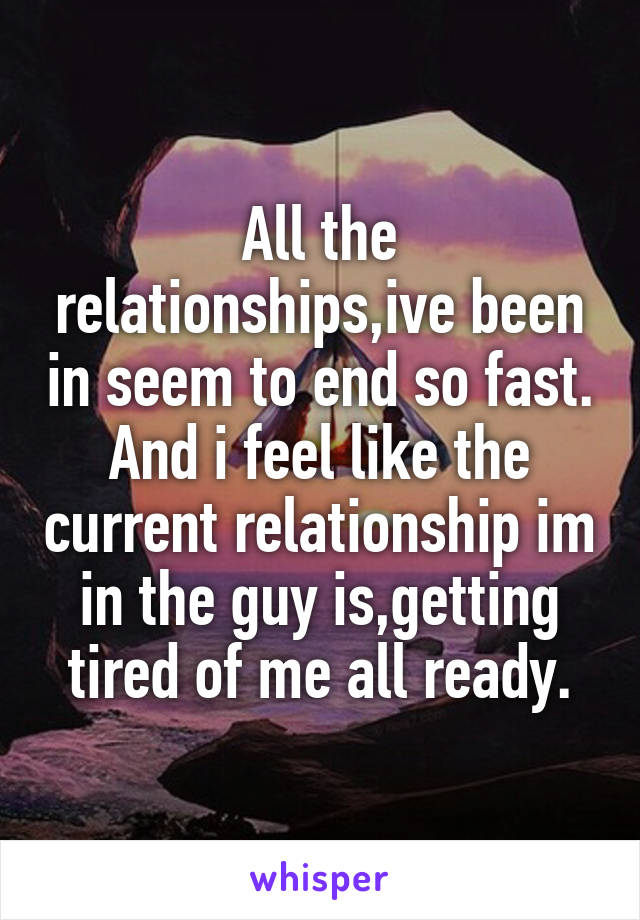 All the relationships,ive been in seem to end so fast. And i feel like the current relationship im in the guy is,getting tired of me all ready.