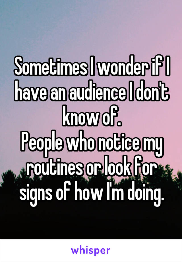 Sometimes I wonder if I have an audience I don't know of.
People who notice my routines or look for signs of how I'm doing.