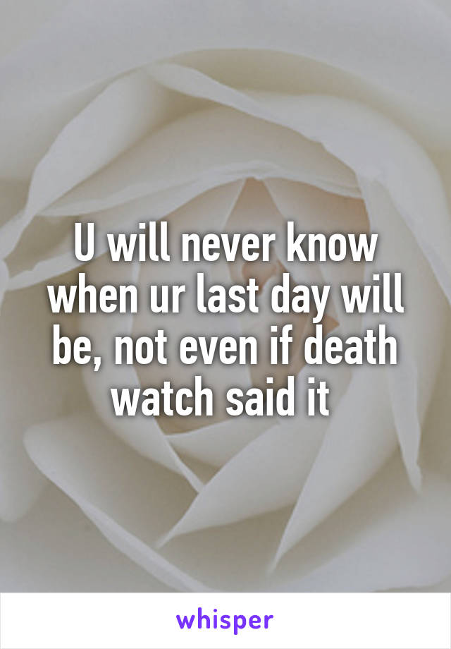 U will never know when ur last day will be, not even if death watch said it 