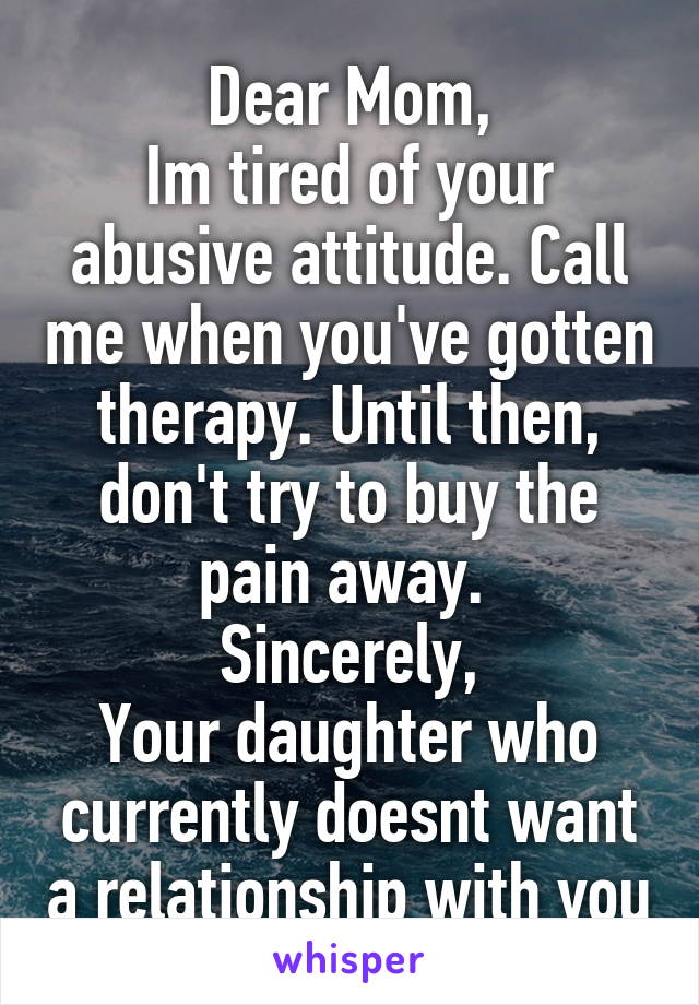 Dear Mom,
Im tired of your abusive attitude. Call me when you've gotten therapy. Until then, don't try to buy the pain away. 
Sincerely,
Your daughter who currently doesnt want a relationship with you