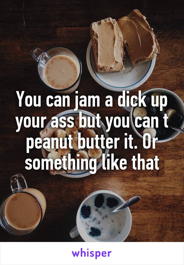 You can jam a dick up your ass but you can t peanut butter it. Or something like that