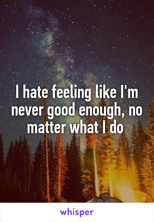 I hate feeling like I'm never good enough, no matter what I do 