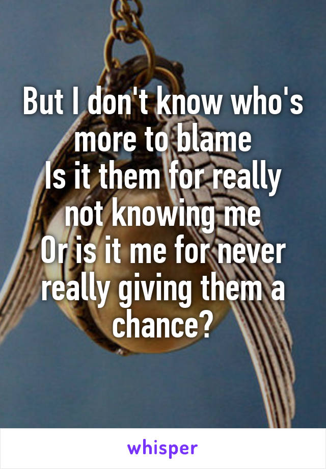 But I don't know who's more to blame
Is it them for really not knowing me
Or is it me for never really giving them a chance?
