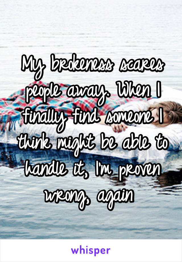 My brokeness scares people away. When I finally find someone I think might be able to handle it, I'm proven wrong, again 