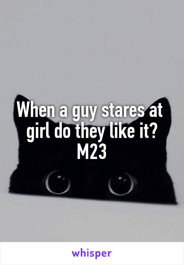 When a guy stares at  girl do they like it?
M23