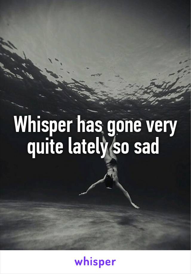 Whisper has gone very quite lately so sad 