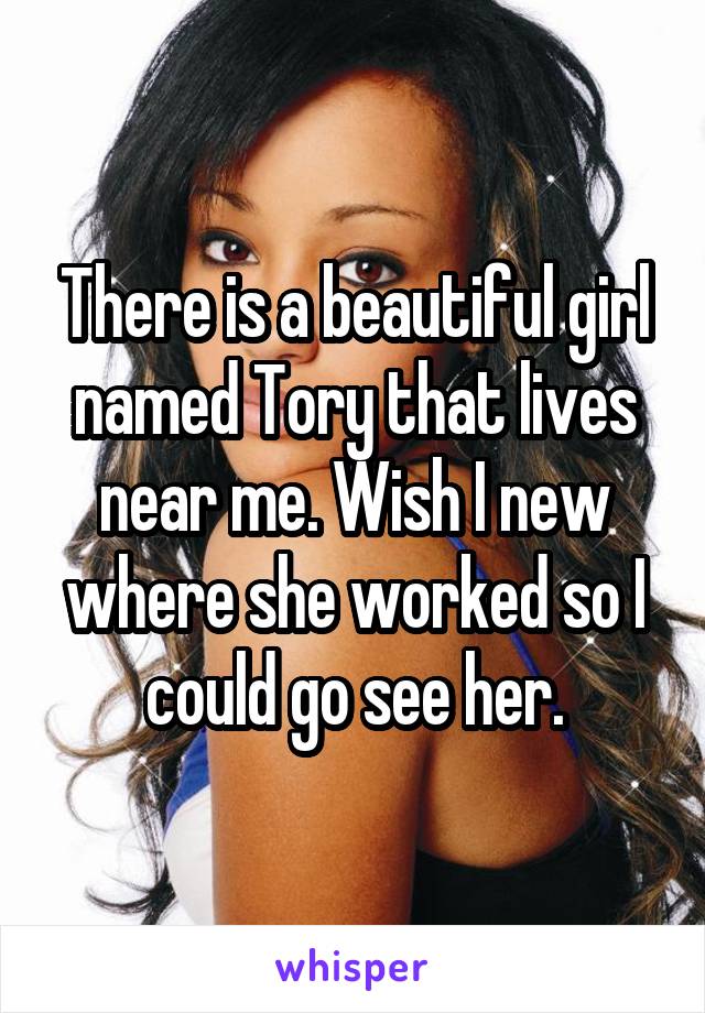 There is a beautiful girl named Tory that lives near me. Wish I new where she worked so I could go see her.