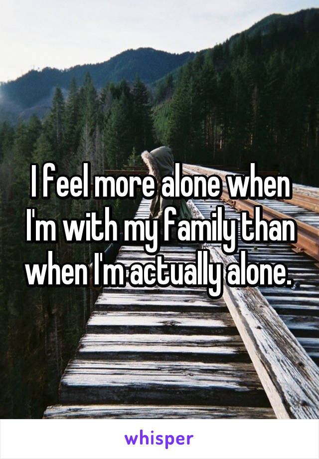 I feel more alone when I'm with my family than when I'm actually alone. 