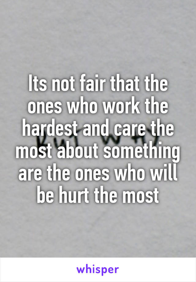 Its not fair that the ones who work the hardest and care the most about something are the ones who will be hurt the most