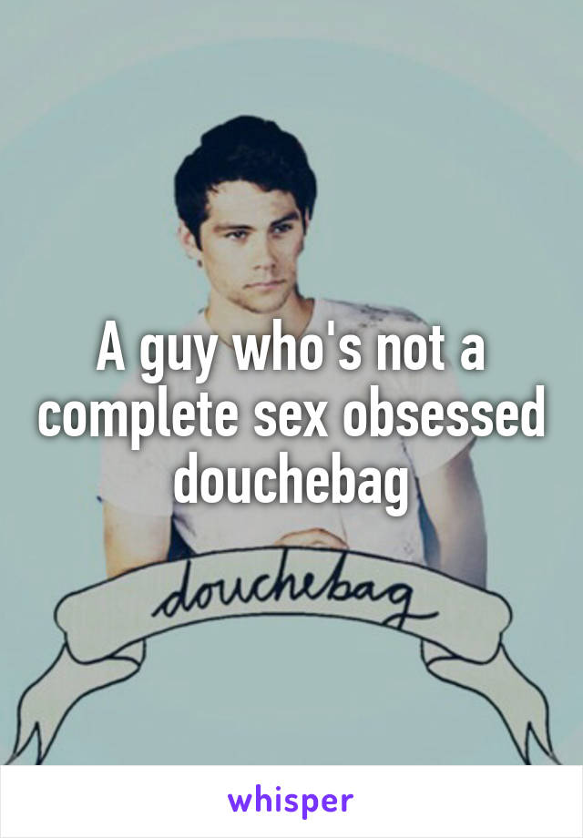 A guy who's not a complete sex obsessed douchebag