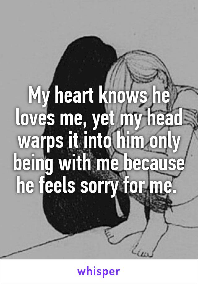 My heart knows he loves me, yet my head warps it into him only being with me because he feels sorry for me. 