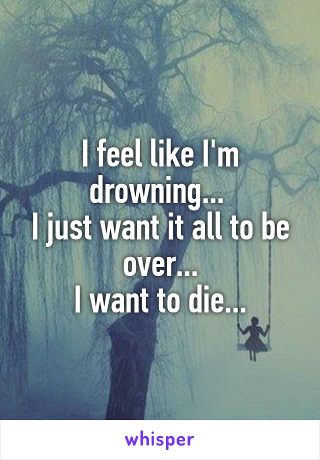 I feel like I'm drowning... 
I just want it all to be over...
I want to die...