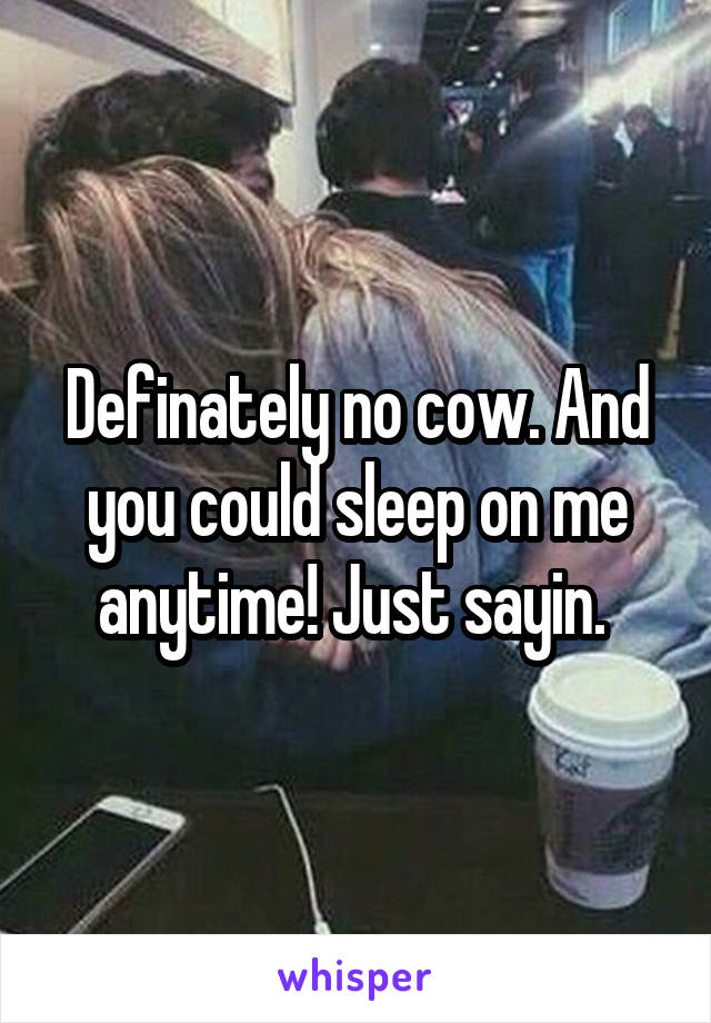 Definately no cow. And you could sleep on me anytime! Just sayin. 