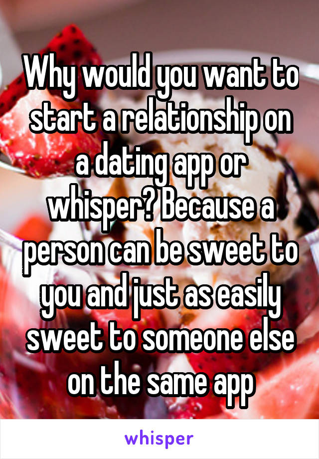 Why would you want to start a relationship on a dating app or whisper? Because a person can be sweet to you and just as easily sweet to someone else on the same app