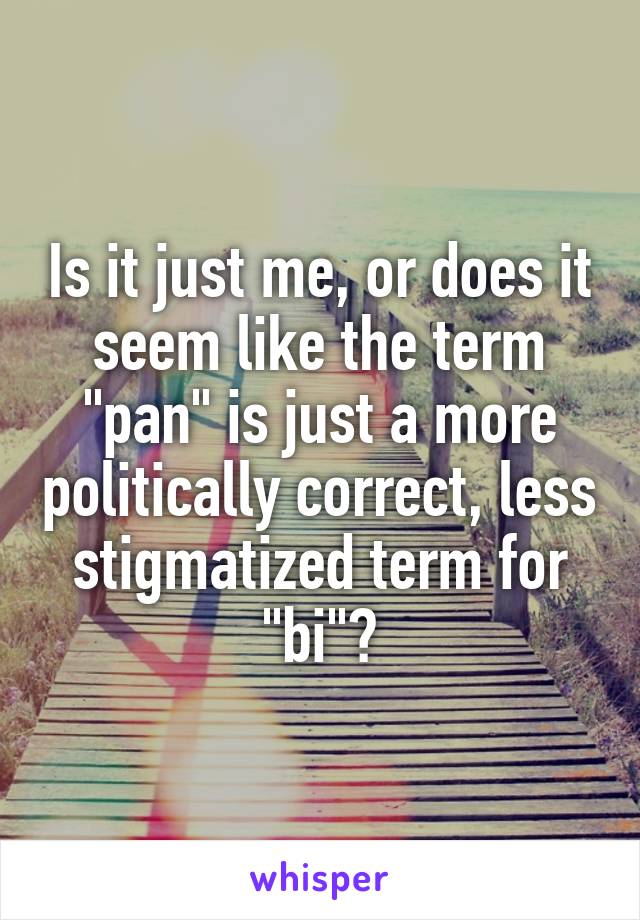 Is it just me, or does it seem like the term "pan" is just a more politically correct, less stigmatized term for "bi"?