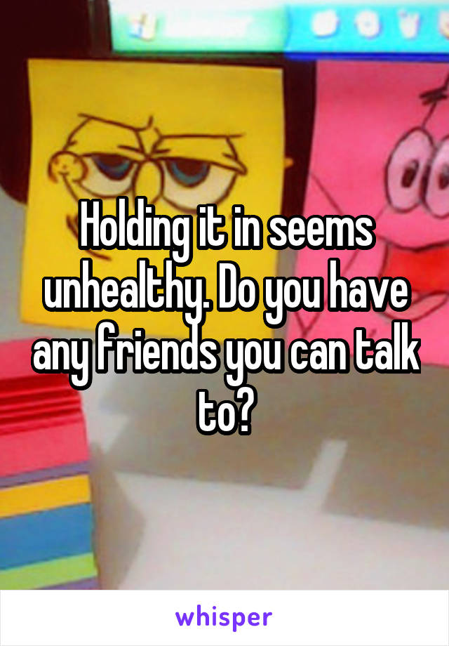 Holding it in seems unhealthy. Do you have any friends you can talk to?