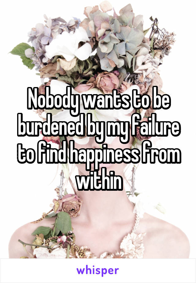 Nobody wants to be burdened by my failure to find happiness from within