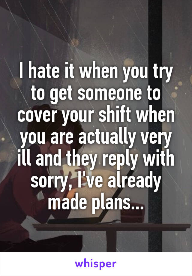 I hate it when you try to get someone to cover your shift when you are actually very ill and they reply with sorry, I've already made plans...