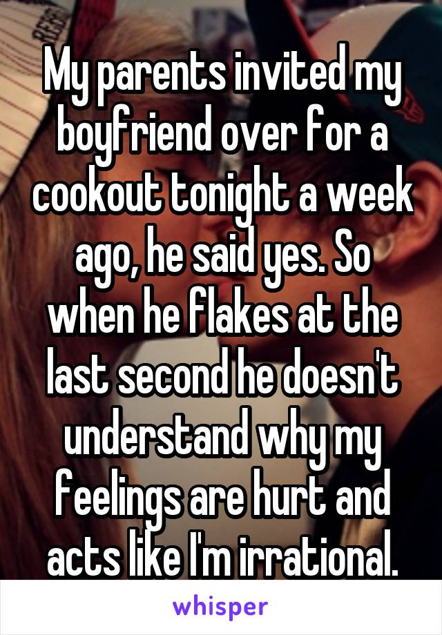 My parents invited my boyfriend over for a cookout tonight a week ago, he said yes. So when he flakes at the last second he doesn't understand why my feelings are hurt and acts like I'm irrational.