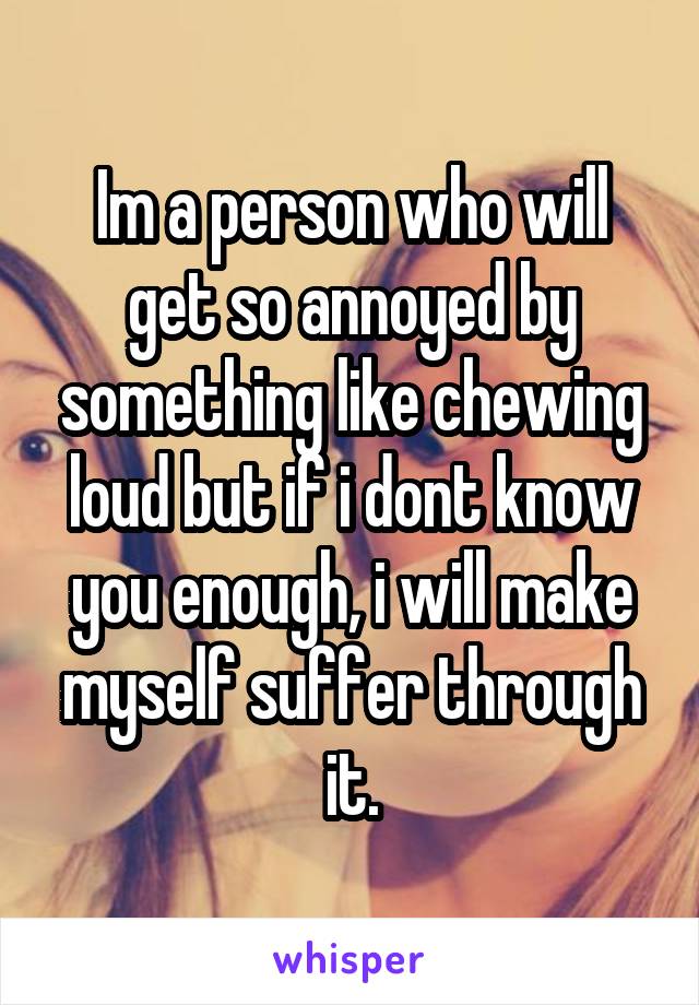 Im a person who will get so annoyed by something like chewing loud but if i dont know you enough, i will make myself suffer through it.