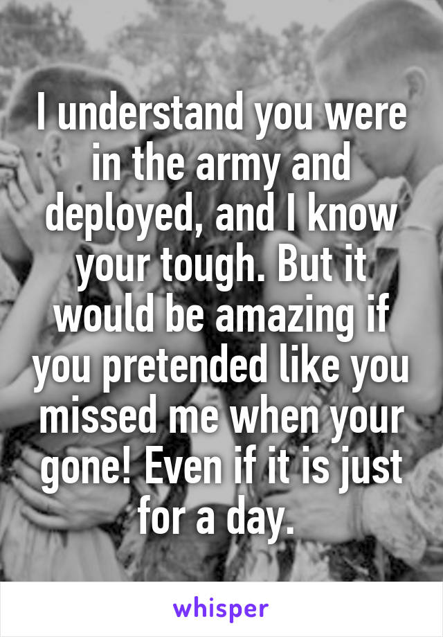 I understand you were in the army and deployed, and I know your tough. But it would be amazing if you pretended like you missed me when your gone! Even if it is just for a day. 