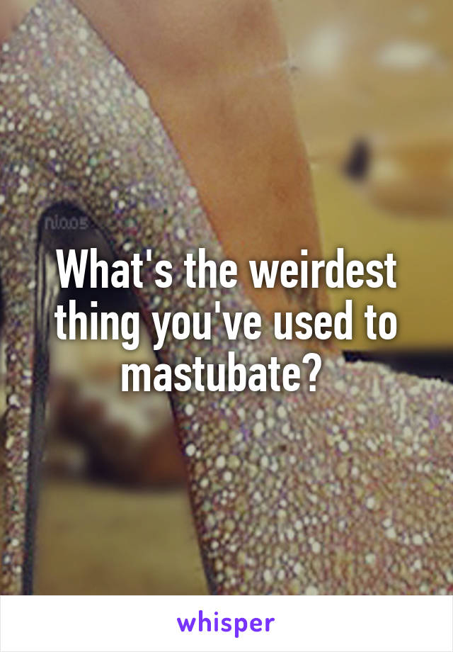 What's the weirdest thing you've used to mastubate? 