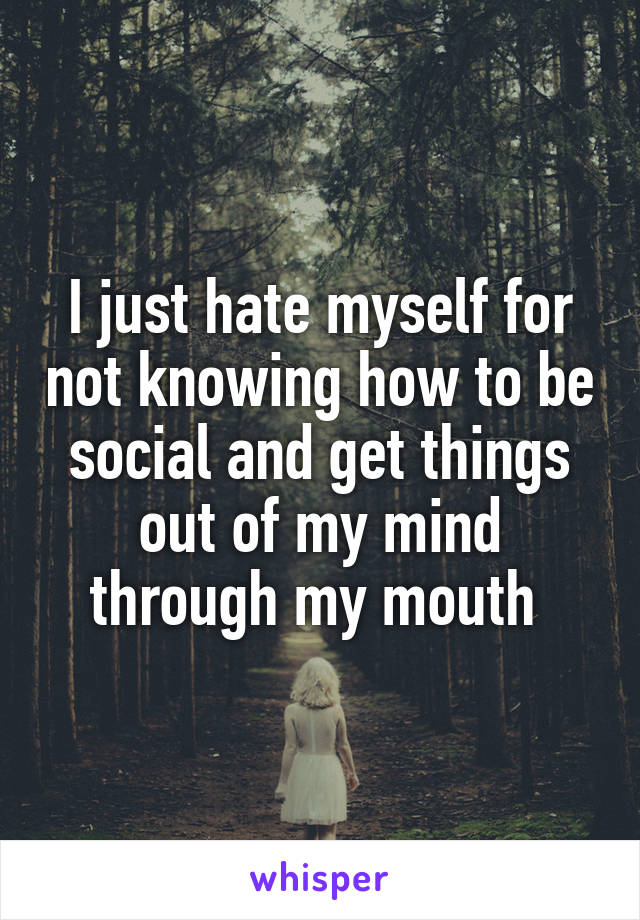 I just hate myself for not knowing how to be social and get things out of my mind through my mouth 