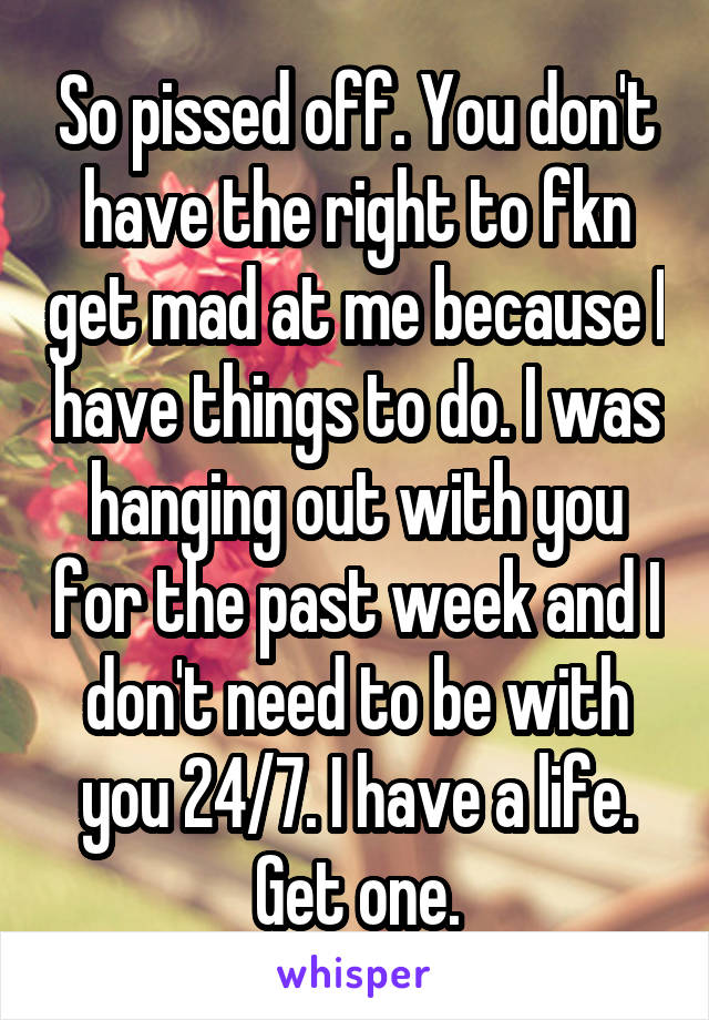 So pissed off. You don't have the right to fkn get mad at me because I have things to do. I was hanging out with you for the past week and I don't need to be with you 24/7. I have a life. Get one.