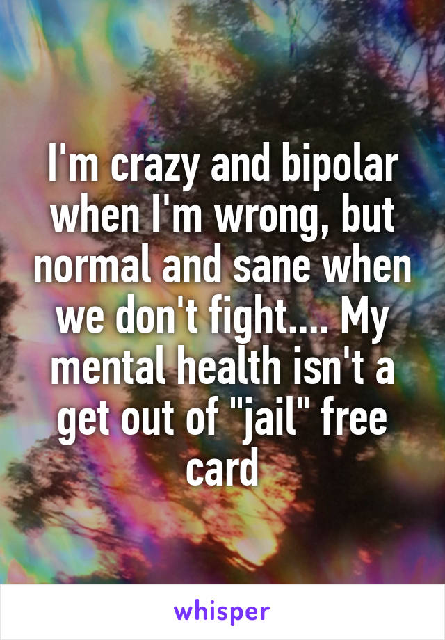 I'm crazy and bipolar when I'm wrong, but normal and sane when we don't fight.... My mental health isn't a get out of "jail" free card