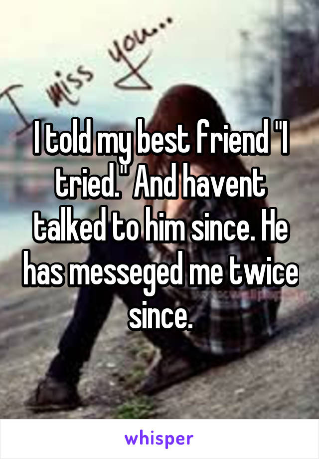 I told my best friend "I tried." And havent talked to him since. He has messeged me twice since.