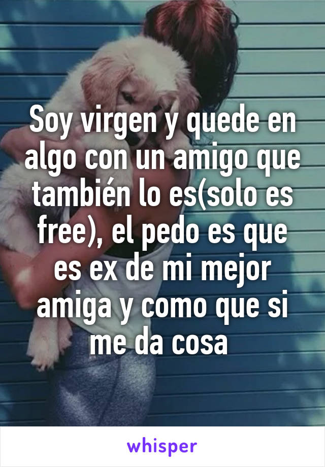 Soy virgen y quede en algo con un amigo que también lo es(solo es free), el pedo es que es ex de mi mejor amiga y como que si me da cosa 