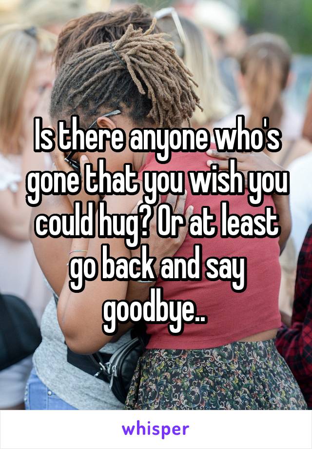 Is there anyone who's gone that you wish you could hug? Or at least go back and say goodbye.. 