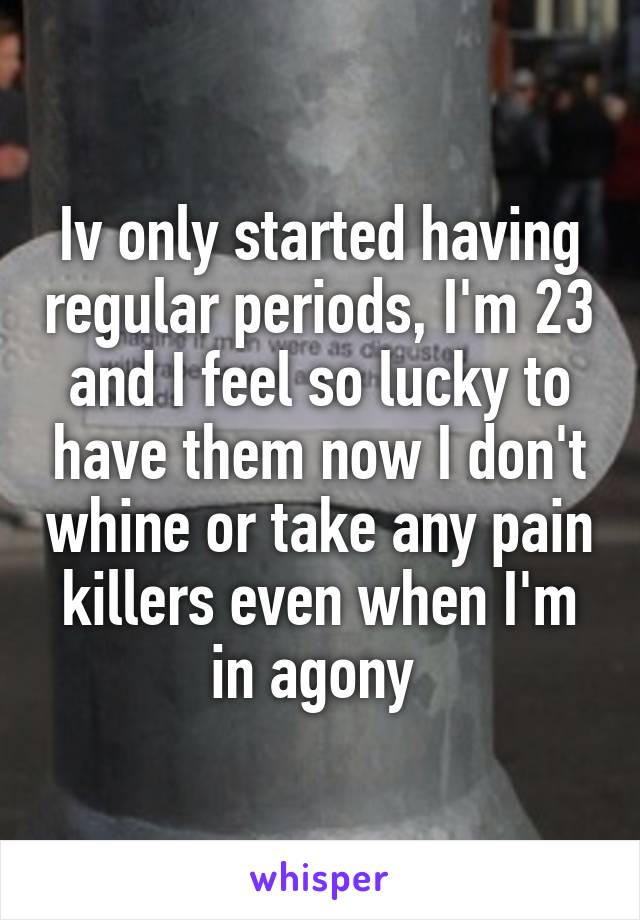 Iv only started having regular periods, I'm 23 and I feel so lucky to have them now I don't whine or take any pain killers even when I'm in agony 