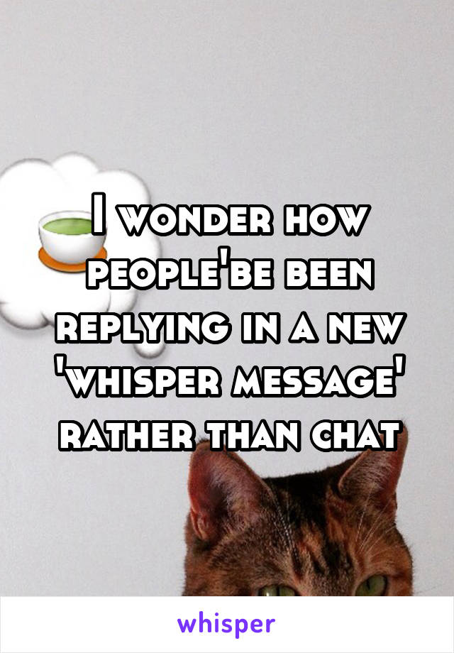 I wonder how people'be been replying in a new 'whisper message' rather than chat