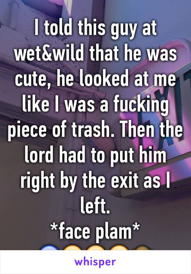 I told this guy at wet&wild that he was cute, he looked at me like I was a fucking piece of trash. Then the lord had to put him right by the exit as I left. 
*face plam* 
😰😔😭😢🙊