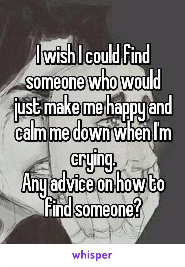 I wish I could find someone who would just make me happy and calm me down when I'm crying.
Any advice on how to find someone?