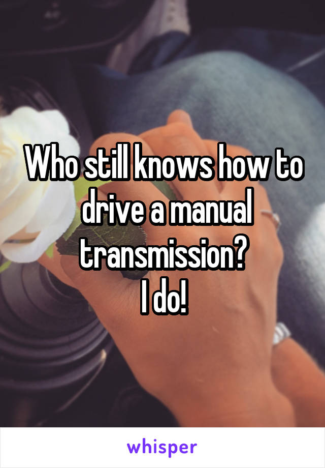 Who still knows how to  drive a manual transmission?
I do!