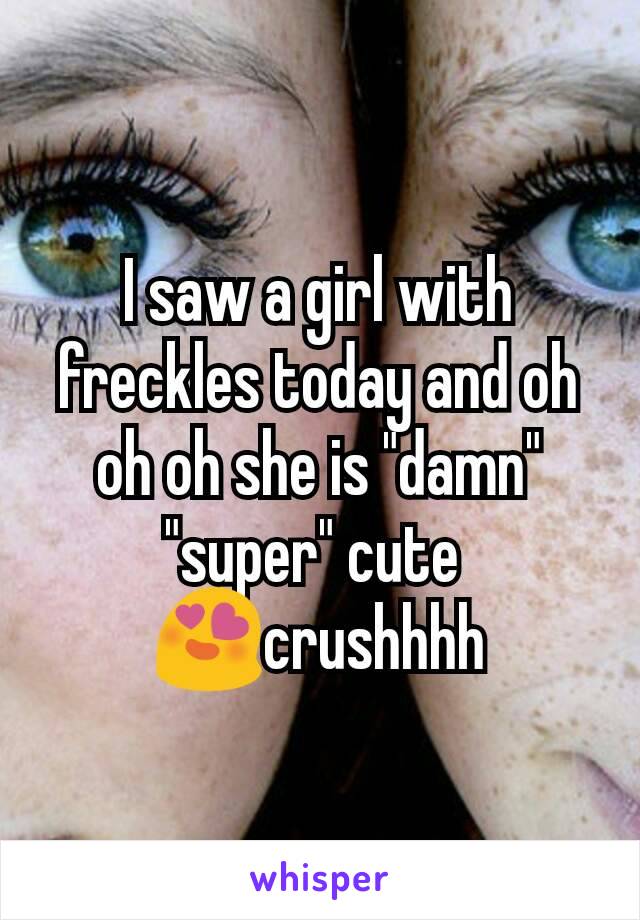 I saw a girl with freckles today and oh oh oh she is "damn" "super" cute 
😍crushhhh