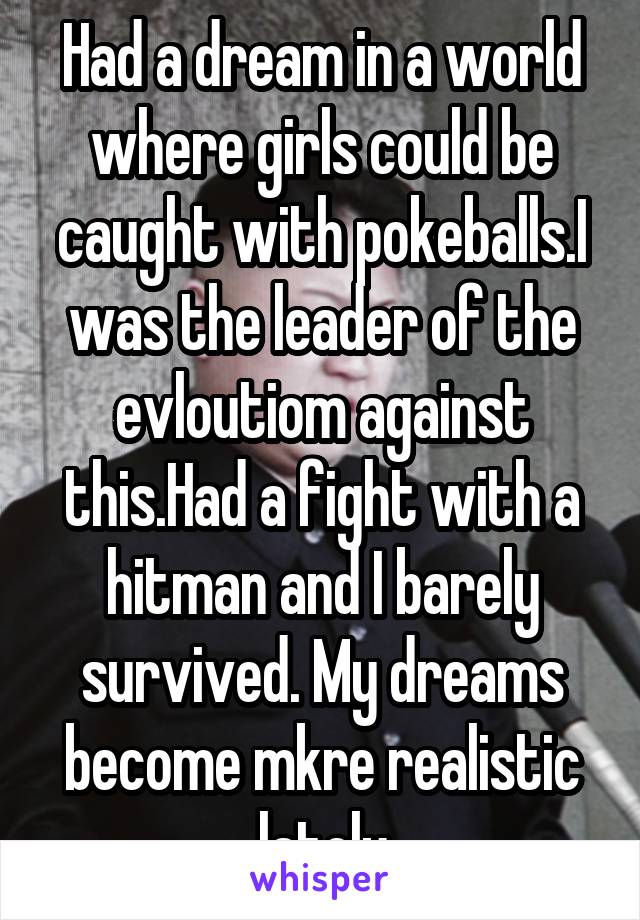 Had a dream in a world where girls could be caught with pokeballs.I was the leader of the evloutiom against this.Had a fight with a hitman and I barely survived. My dreams become mkre realistic lately